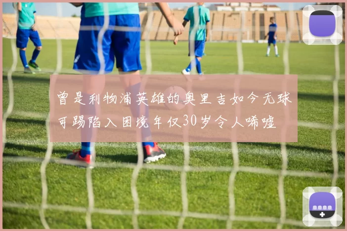 曾是利物浦英雄的奥里吉如今无球可踢陷入困境年仅30岁令人唏嘘