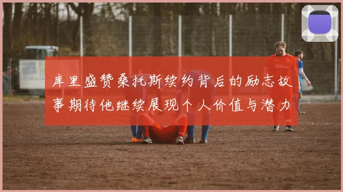 库里盛赞桑托斯续约背后的励志故事期待他继续展现个人价值与潜力