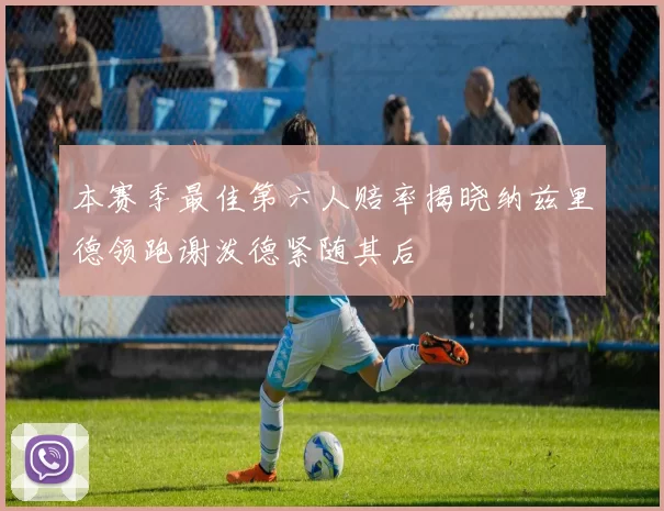 本赛季最佳第六人赔率揭晓纳兹里德领跑谢泼德紧随其后