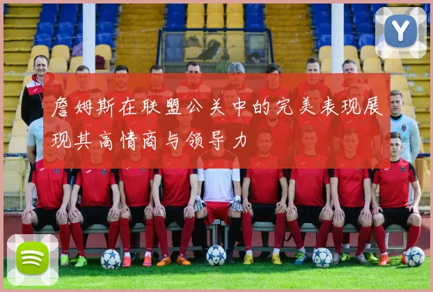 詹姆斯在联盟公关中的完美表现展现其高情商与领导力