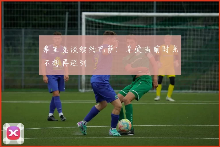 弗里克谈续约巴萨：享受当前时光不想再迟到