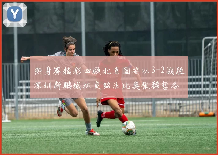 热身赛精彩回顾北京国安以3-2战胜深圳新鹏城林良铭法比奥张稀哲各入一球