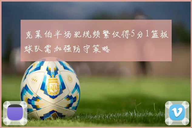 克莱伯半场犯规频繁仅得5分1篮板球队需加强防守策略