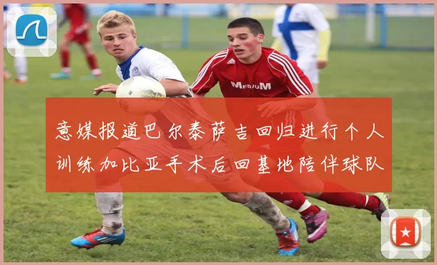 意媒报道巴尔泰萨吉回归进行个人训练加比亚手术后回基地陪伴球队恢复状态
