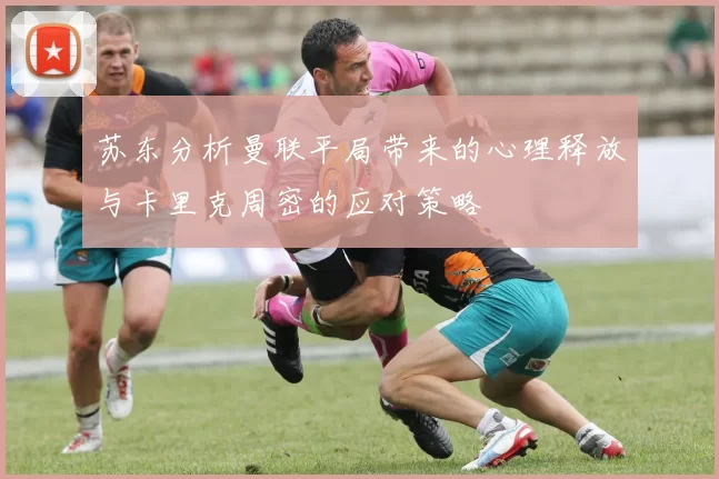 苏东分析曼联平局带来的心理释放与卡里克周密的应对策略