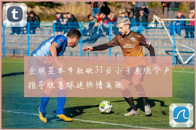 全明星单节狂砍31分小卡表现令卢指导欣喜球迷热情高涨