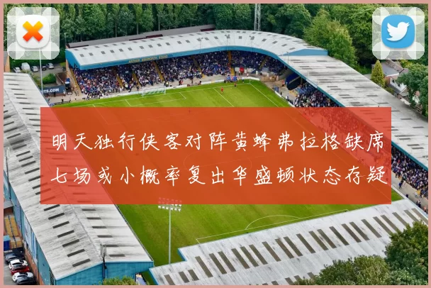明天独行侠客对阵黄蜂弗拉格缺席七场或小概率复出华盛顿状态存疑