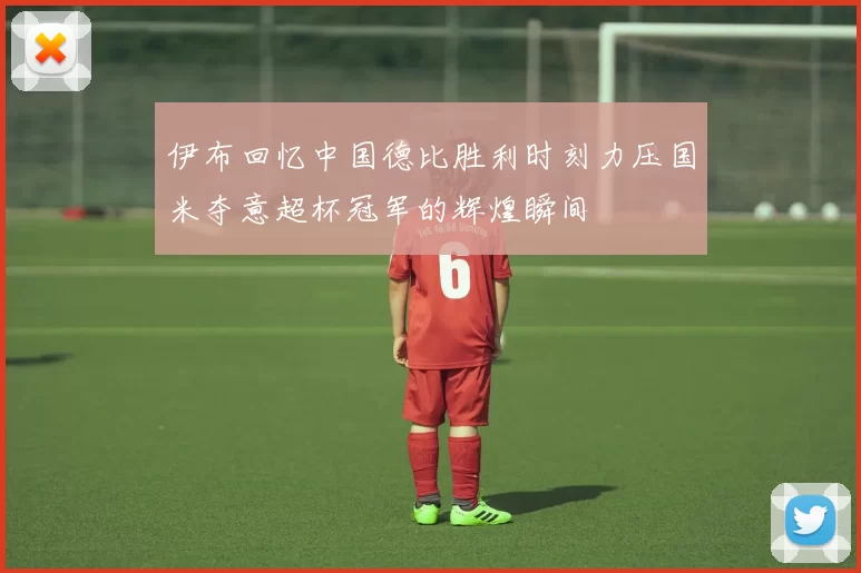 伊布回忆中国德比胜利时刻力压国米夺意超杯冠军的辉煌瞬间