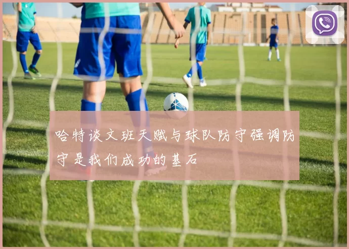 哈特谈文班天赋与球队防守强调防守是我们成功的基石