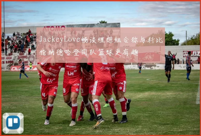 JackeyLove畅谈理想组合称与科比伦纳德哈登同队篮球更有趣