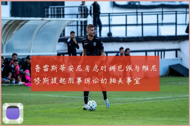 普雷斯蒂安尼考虑对姆巴佩与维尼修斯提起刑事诉讼的相关事宜