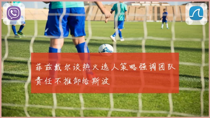 菲兹戴尔谈热火选人策略强调团队责任不推卸给斯波
