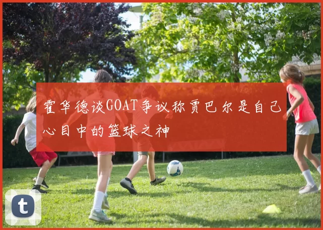 霍华德谈GOAT争议称贾巴尔是自己心目中的篮球之神