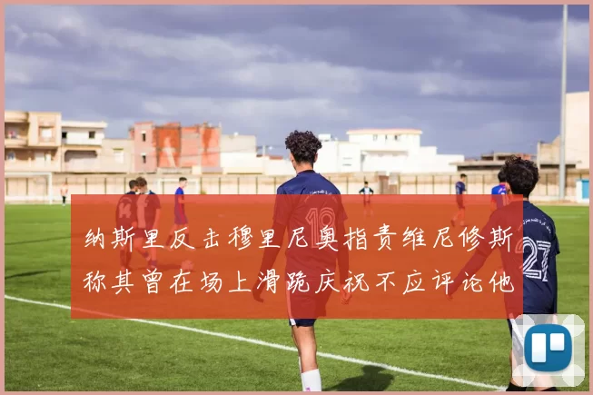 纳斯里反击穆里尼奥指责维尼修斯称其曾在场上滑跪庆祝不应评论他人
