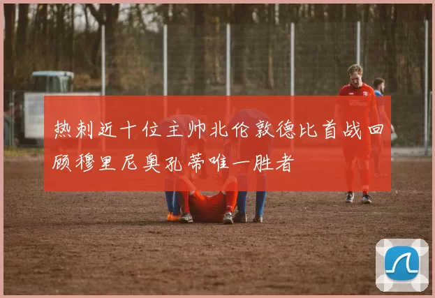 热刺近十位主帅北伦敦德比首战回顾穆里尼奥孔蒂唯一胜者