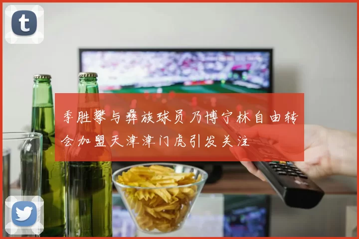 季胜攀与彝族球员乃博宁林自由转会加盟天津津门虎引发关注