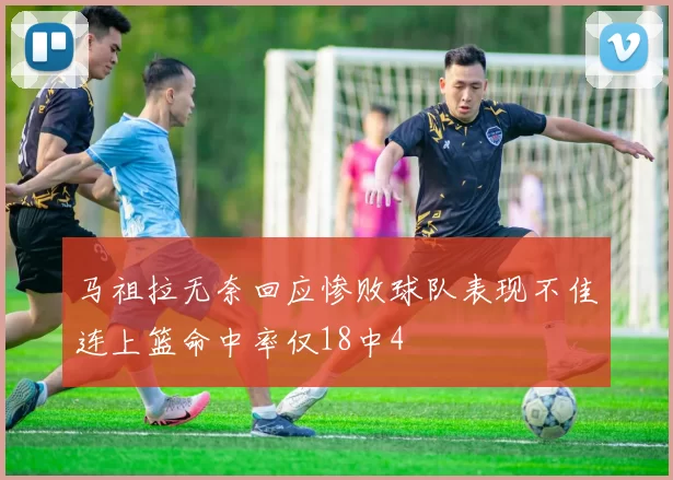 马祖拉无奈回应惨败球队表现不佳连上篮命中率仅18中4